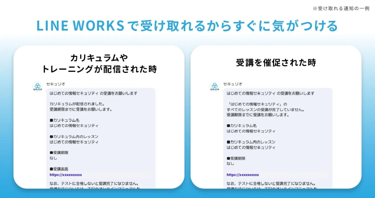 LINE WORKSで受け取れるからすぐに気がつける セキュリオ カリキュラムやトレーニングが配信された時 セキュリオ はじめての情報セキュリティの受講をお願いします カリキュラムが配信されました。 受講期限までに受講をお願いします。 ■カリキュラム名 はじめての情報セキュリティ ●カリキュラム内のレッスン はじめての情報セキュリティ ●受講期限 なし ●受講画面 https://xxxxxxXXXX なお、テストに合格しないと受講完了になりません。 セキュリオ 受講を催促された時 セキュリオ はじめての情報セキュリティの受講をお願いします 「はじめての情報セキュリティ」の すべてのレッスンの受講が完了していません。 受講期限までに受講をお願いします。 ■カリキュラム名 はじめての情報セキュリティ ■カリキュラム内のレッスン はじめての情報セキュリティ ●受講期限 なし https://xxxxxxXXXX なお、テストに合格しないと受講完了になりません。